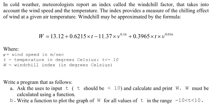 In cold weather, meteorologists report an index called the windchi factor, that takes into account the wind speed and the temperature. The index provides a measure of the chilling effect of wind at a given air temperature. Windchill may be approximated by the formula: W 13.12+0.6215xt-11.37x v0.16 +0.3965 x tx v0016 Where: v wind speed in m/sec t - temperature in degrees Celsius: t<-10 w = windchill index (in degrees Celsius) Write a program that as follows: a. Ask the uses to input t (t should be < 10) and calculate and print W. W must be calculated using a function. b . Write a function to plot the graph of W for all values of t in the range -10<t<10. the graph of