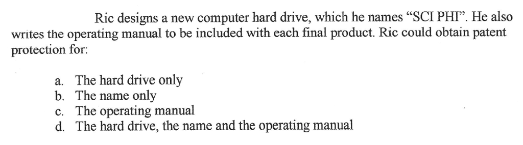 Ric designs a new computer hard drive, which he names SCI PHI. He also writes the operating manual to be included with each final product. Ric could obtain patent protection for a. The hard drive only b. The name only c. The operating manual d. The hard drive, the name and the operating manual