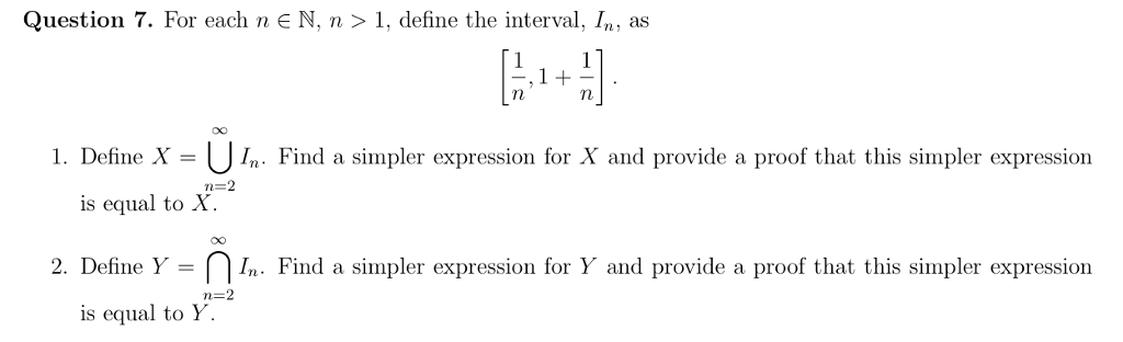 Question 7. For each n ? N, n > 1, define the interval, In, as 1. Define X-[In Find a simpler expression for X and provide a proof that this simpler expression is equal to X. 2. Define Y Find a simpler expression for Y and provide a proof that this simpler expression is equal to Y