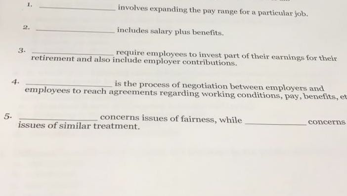 involves expanding the pay range for a particular job. includes salary plus benefits. require employees to invest part of their earnings for their 1. 2 3. retirement and also include employer contributions. 4. is the process of negotiation between employers and employees to reach agreements regarding working conditions, pay, benefits, et 5. concerns issues of fairness, while concerns issues of similar treatment.