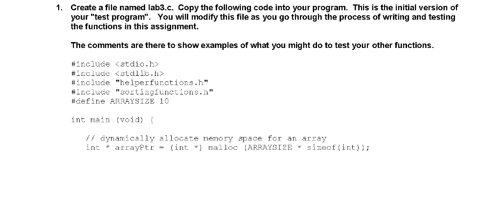Create a file named lab3.c. Copy the following code into your program. This is the initial version of your test program. You will modify this file as you go through the process of writing and testing the functions in this assignment 1. The comments are there to show examples of what you might do to test your other functions. #include <stdio.h> #include <stdlib.h> #include heloe r functions . h #include sortingfunctions.n” #define ARRAYSIZE 10 int main (void) { // dynamically allocate nemory space for an array in. * arrayPtr = (int *) malloc (ARRAYS I ZE sizeof ( int));
