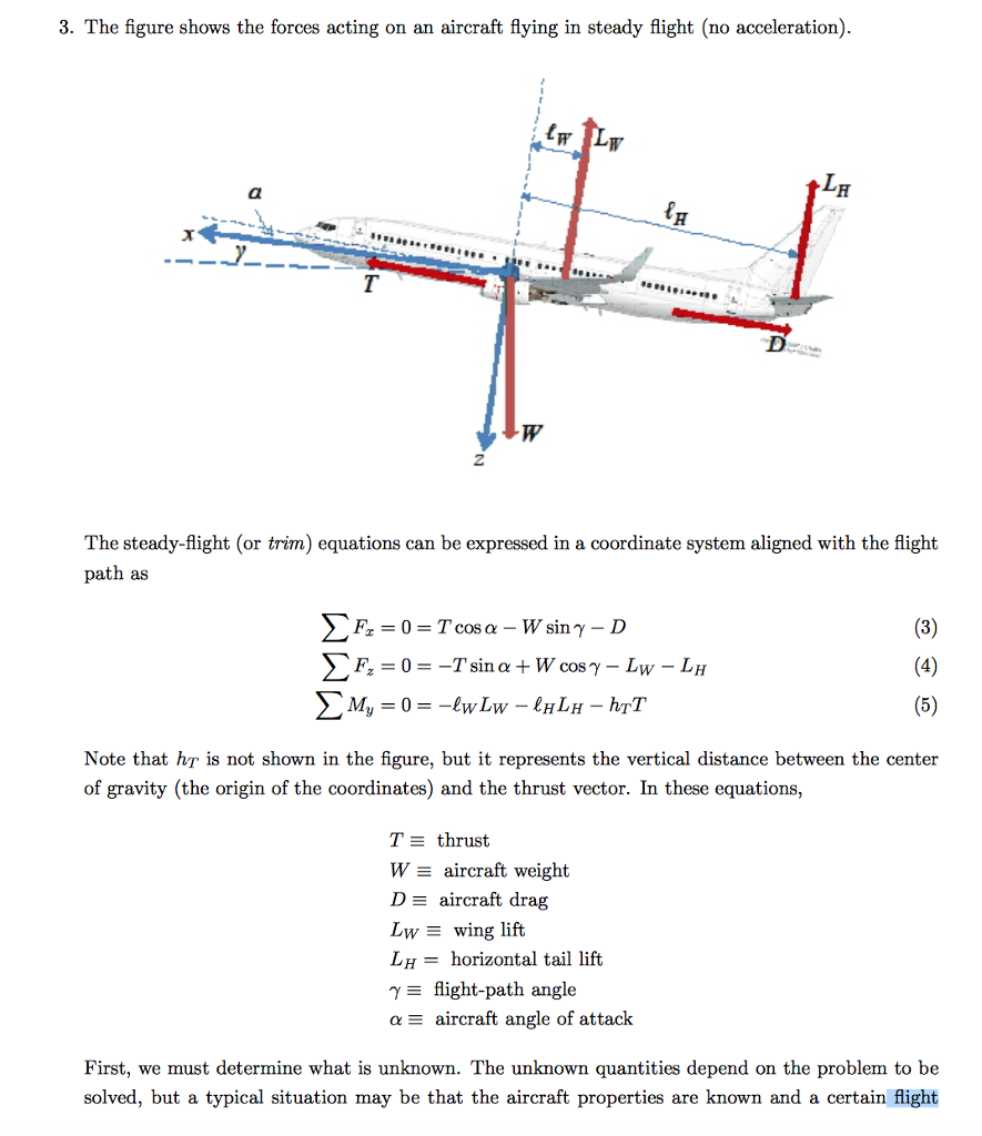 3. The figure shows the forces acting on an aircraft flying in steady fight (no acceleration). t LH The steady flight (or trim) equations can be expressed ina coordinate system aligned with the flight path as (3) (4) Tsin a W cos L Mi (5) Note that T is not shown in the figure, but it represents the vertical distance between the center of gravity (the origin of the coordinates) and the thrust vector. In these equations, TE thrust E aircraft weight De aircraft drag Lwy E wing lift LH horizontal tail lift Y flight-path angle a E aircraft angle of attack First, we must determine what is unknown. The unknown quantities depend on the problem to be solved, but a typical situation may be that the aircraft properties are known and a certain flight