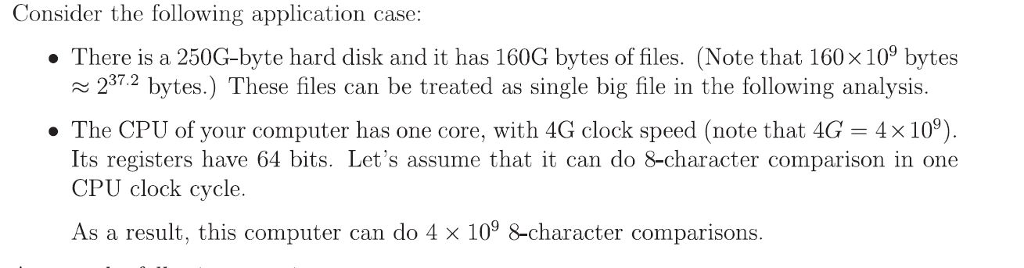 Consider the following application case . There is a 250G-byte hard disk and it has 160G bytes of files. (Note that 160 x 109 bytes 2372 bytes.) These files can be treated as single big file in the following analysis 237.2 . The CPU of your computer has one core, with 4G clock speed (note that 4G4x 109) Its registers have 64 bits. Lets assume that it can do 8-character comparison in one CPU clock cycle. As a result, this computer can do 4 x 109 8-character comparisons