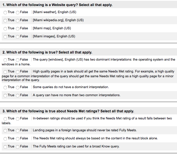 1. Which of the following is a Website query? Select all that apply O True False [Miami weather], English (US) True False [Miami wikipedia.orgl, English (US) O True False [Miami map], English (US) True False [Miami images], English (US) 2. Which of the following is true? Select all that apply O True OFalse The query [windows], English (US) has two dominant interpretations: the operating system and the windows in a home O True False High quality pages in a task should all get the same Needs Met rating. For example, a high quality page for a common interpretation of the query should get the same Needs Met rating as a high quality page for a minor interpretation of the query True False Some queries do not have a dominant interpretation O True False A query can have no more than two common interpretations 3. Which of the following is true about Needs Met ratings? Select all that apply True False In-between ratings should be used if you think the Needs Met rating of a result falls between two labels True False Landing pages in a foreign language should never be rated Fully Meets True False The Needs Met rating should always be based on the content in the result block alone True False The Fully Meets rating can be used for a broad Know query