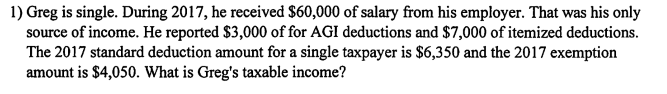 1) Greg is single. During 2017, he received $60,000 of salary from his employer. That was his only source of income. He reported $3,000 of for AGI deductions and $7,000 of itemized deductions. The 2017 standard deduction amount for a single taxpayer is $6,350 and the 2017 exemption amount is $4,050. What is Gregs taxable income?