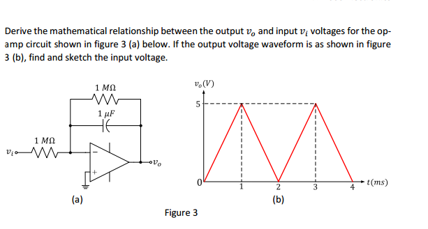 Derive the mathematical relationship between the output vo and input vi voltages for the op amp circuit shown in figure 3 (a) below. If the output voltage waveform is as shown in figure 3 (b), find and sketch the input voltage. 1 Mn 1 Mo t(ms) (a) Figure 3