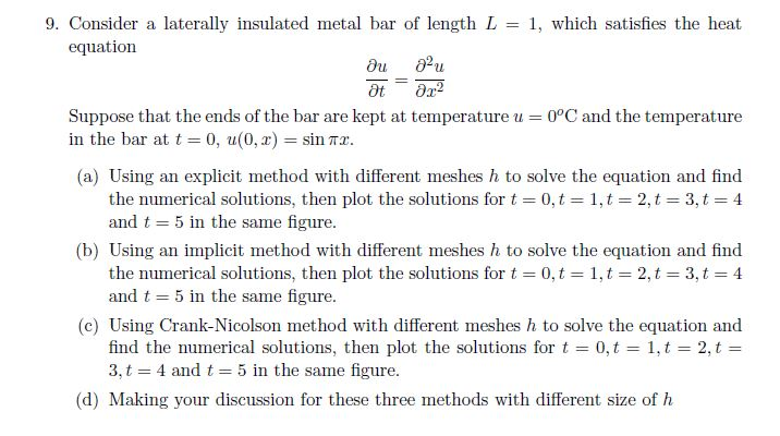 9. Consider a laterally insulated metal bar of length L = 1, which satisfies the heat equation Suppose that the ends of the bar are kept at temperature u = 0°C and the temperature in the bar at t 0, u(0.2) sinTX (a) Using an explicit method with different meshes h to solve the equation and find the numerical solutions, then plot the solutions for t 0, t = 1, t = 2, t = 3, t = 4 and t = 5 in the same figure. (b) Using an implicit method with different meshes h to solve the equation and find the numerical solutions, then plot the solutions for t 0, t = 1, t = 2, t = 3, t = 4 and t = 5 in the same figure (c) Using Crank-Nicolson method with different meshes h to solve the equation and find the numerical solutions, then plot the solutions for t = 0, t = 1, t 2, t = 3, t 4 and t 5 in the same figure. (d) Making your discussion for these three methods with different size of h