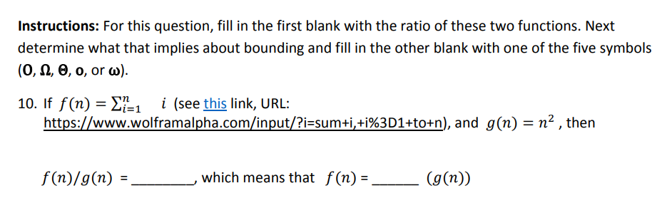 Instructions: For this question, fill in the first blank with the ratio of these two functions. Next determine what that implies about bounding and fill in the other blank with one of the five symbols (O, Ω, θ, 0, or(). 10. If f(n) = Σ-1 1 (see this link, URL: https://www.wolframalpha.com/input ?にsumti +i%3D1+totn), and g(n) = n2 , then f(n)/g(n) which means that f(n)=