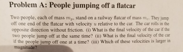 Problem A: People jumping off a flatcar Two people, each of mass mp, stand on a railway flatcar of mass mc. They jump off one end of the flatcar with velocity u relative to the car. The car rolls in the opposite direction without friction. (i) What is the final velocity of the car if the two people jump off at the same time? (ii) What is the final velocity of the car if the people jump off one at a time? (ii) Which of these velocities is larger in magnitude?