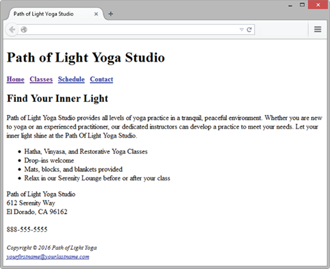 Path of Light Yoga Studio Path of Light Yoga Studio Home Classes Schedule Contact Find Your Inner Light Path of Light Yoga Studso provides all levels of yoga practice in a tranquil peaceful environment. Whether you are new to yoga or an experienced practitioner, our dedicated instructors can develop a practice to meet your needs. Let your inner Eight shine at the Path Of Light Yoga Studso. Hatha, Vinyasa, and Restorative Yoga Classes Drop-ins welcome Mats, blocks, and blankets provided Relax m our Serenity Lounge before or after your class Path of Light Yoga Studso 612 Serenity Way 888-555-5555 Copyright 2016 Path ofLight Yoga
