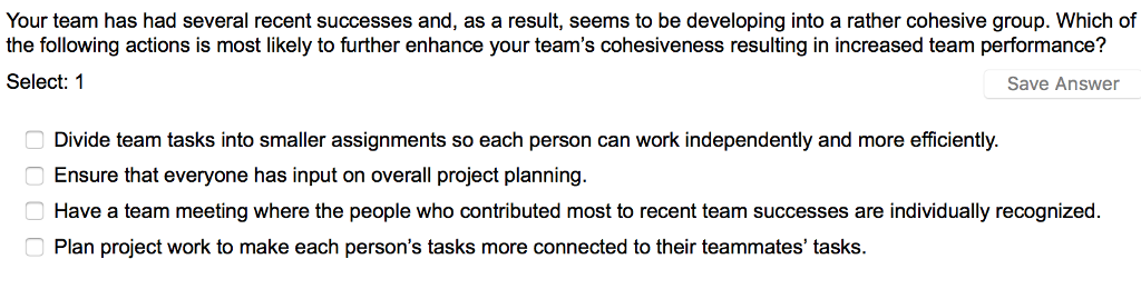 Your team has had several recent successes and, as a result, seems to be developing into a rather cohesive group. Which of the following actions is most likely to further enhance your teams cohesiveness resulting in increased team performance? Select 1 Save Answer Divide team tasks into smaller assignments so each person can work independently and more efficiently Ensure that everyone has input on overall project planning Have a team meeting where the people who contributed most to recent team successes are individually recognized Plan project work to make each persons tasks more connected to their teammates tasks.