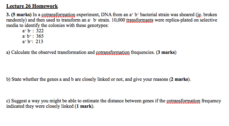 Lecture 26 Homework 3. (5 marks) In a cotransformation experiment, DNA from an a* b* bacterial strain was sheared (ie. broken randomly) and then used to transform an a- b-strain. 10,000 transformants were replica-plated on selective media to identify the colonies with these genotypes at b: 322 ar b: 365 a bt: 21:3 at b: 213 a) Calculate the observed transformation and cotransformation frequencies. (3 marks) b) State whether the genes a and b are closely linked or not, and give your reasons (2 marks) c) Suggest a way you might be able to estimate the distance between genes if the cotransformation frequency indicated they were closely linked (1 mark).