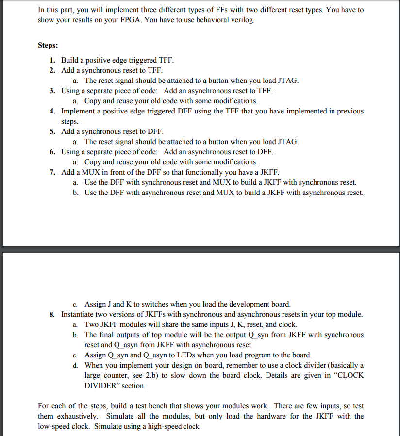 In this part, you will implement three different types of FFs with two different reset types. You have to show your results on your FPGA. You have to use behavioral verilog Steps: 1. Build a positive edge triggered TFF 2. Add a synchronous reset to TFF 3. Using a separate piece of code: Add an asynchronous reset to TFF 4. Implement a positive edge triggered DFF using the TFF that you have implemented in previous a. The reset signal should be attached to a button when you load JTAG a. Copy and reuse your old code with some modifications steps. Add a synchronous reset to DFF 5. a. The reset signal should be attached to a button when you load JTAG 6. Using a separate piece of code: Add an asynchronous reset to DFF a. Copy and reuse your old code with some modifications Add a MUX in front of the DFF so that functionally you have a JKFF 7. Use the DFF with synchronous reset and MUX to build a JKFF with synchronous reset. Use the DFF with asynchronous reset and MUX to build a JKFF with asynchronous reset. a. b. Assign J and K to switches when you load the development board. c. 8. Instantiate two versions of JKFFs with synchronous and asynchronous resets in your top module a. Two JKFF modules will share the same inputs J, K, reset, and clock. b. The final outputs of top module will be the output Q_syn from JKFF with synchronous reset and Q asyn from JKFF with asynchronous reset. c. Assign Q syn and Q asyn to LEDs when you load program to the board. d. When you implement your design on board, remember to use a clock divider (basically a large counter, see 2.b) to slow down the board clock. Details are given in CLOCK DIVIDER section. For each of the steps, build a test bench that shows your modules work. There are few inputs, so test them exhaustively. Simulate all the modules, but only load the hardware for the JKFF with the low-speed clock. Simulate using a high-speed clock.