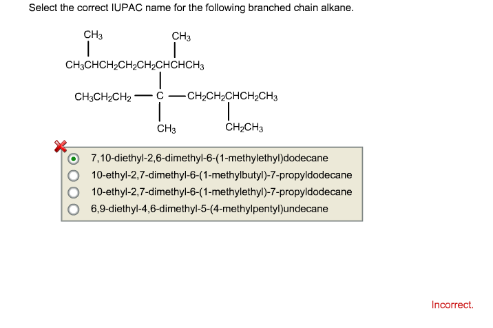 Select the correct IUPAC name for the following branched chain alkane. CH3 CH3 CH3CHCH2CH2CH2CHCHCH3 212 CH3 CH2CH3 O 7,10-diethyl-2,6-dimethyl-6-(1-methylethyl)dodecane O 10-ethyl-2,7-dimethyl-6-(1-methylbutyl)-7-propyldodecane O 10-ethyl-2,7-dimethyl-6-(1-methylethyl)-7-propyldodecane O 6,9-diethyl-4,6-dimethyl-5-(4-methylpentyl)undecane Incorrect