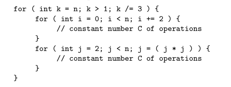 for (int k = n; k 〉 1: k/= 3 ) { for (int i=0; i 〈 n; | += 2 ) { // constant number C of operations for (int j = 2; j 〈 n: j = ( j * j ) ) { // constant number C of operations