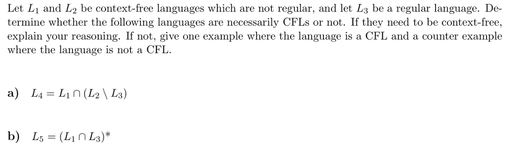Let L1 and L2 be context-free languages which are not regular, and let L3 be a regular language. De- termine whether the following languages are necessarily CFLs or not. If they need to be context-free, explain your reasoning. If not, give one example where the language is a CFL and a counter example where the language is not a CFL