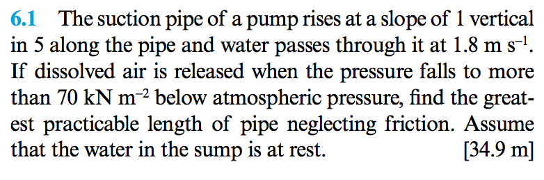 6.1 the suction pipe of a pump rises at a slope of 1 vertical in 5 along the pipe and water passes through it at 1.8 ms1. if dissolved air is released when the pressure falls to more than 70 kn m2 below atmospheric pressure, find the great- est practicable length of pipe neglecting friction. assume that the water in the sump is at rest. [34.9 m]