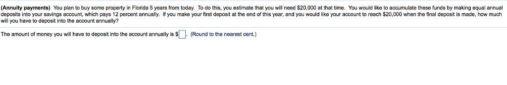 (Annuity payments) you plan to buy some property in florida 5 years from today. to do this, you estimate that you will need $20,000 at that time. you would like to accumulate these funds by making equal annual deposits into your savings account, which pays 12 percent annually. if you make your first deposit at the end of this year, and you would like your account to reach $20,000 when the final deposit is made, how much will you have to deposit into the account annually? the amount of money you will have to deposit into the account annually is $ (round to the nearest cent.)