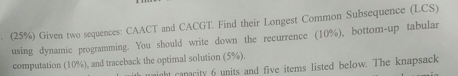 %) Given two sequences: CAACT and CACGT Find their longest Common Subsequence (LCS) tabular (25 (10%), bottom-up using dynamic programming. You should write down the computation (10%), and traceback the optimal solution (5%). recurrence htanaity6 units and five items listed below. The knapsack h 1xei