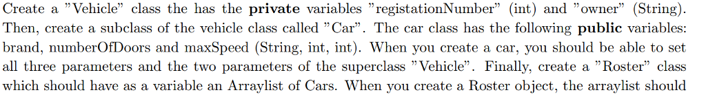 Create a Vehicle class the has the private variables registationNumber (int) and owner (String) Then, create a subclass of the vehicle class called Car. The car class has the following public variables: brand, numberOfDoors and maxSpeed (String, int, int). When you create a car, you should be able to set all three parameters and the two parameters of the superclass Vehicle. Finally create a ·Roster class which should have as a variable an Arraylist of Cars. When you create a Roster object, the arraylist should