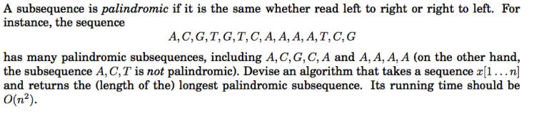 A subsequence is palindromic if it is the same whether read left to right or right to left. For instance, the sequence A, C, G,T, G,T,C, A, A, A, A,T, C, G has many palindromic subsequences, including A, C, G, C, A and A, A, A, A (on the other hand, the subsequence A, C, T is not palindromic). Devise an algorithm that takes a sequence x[1 …n] and returns the (length of the) longest palindromic subsequence. Its running time should be
