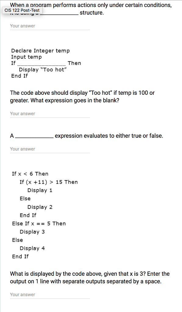When a oroaram performs actions only under certain conditions, structure CIS 122 Post-Test Your answer Declare Integer temp Input temp If Then Display Too hot End If The code above should display Too hot if temp is 100 or greater. What expression goes in the blank? Your answer expression evaluates to either true or false Your answer If x < 6 Then If (x +11) > 15 Then Display 1 Display2 End If Else If x = 5 Then Display 3 Display 4 End If What is displayed by the code above, given that x is 3? Enter the output on 1 line with separate outputs separated by a space Your answer