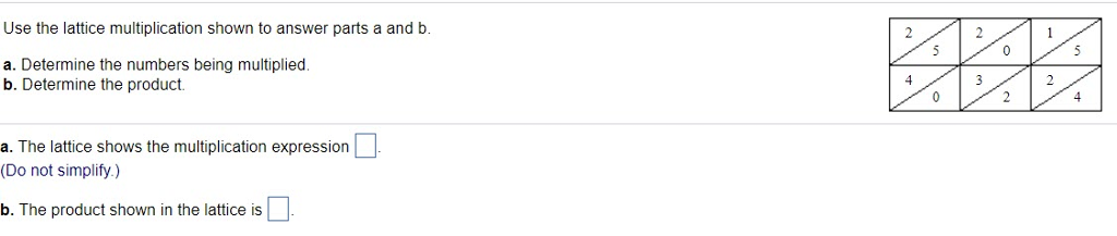 Use the lattice multiplication shown to answer parts a and b. a. Determine the numbers being multiplied. b. Determine the product. 4 a. The lattice shows the multiplication expression (Do not simplify.) b. The product shown in the lattice is