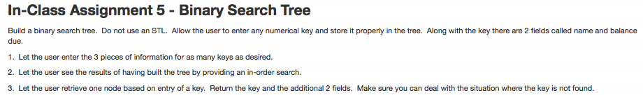 In-Class Assignment 5 - Binary Search Tree Build a binary search tree. Do not use an STL. Allow the user to enter any numerical key and store it properly in the tree. Along with the key there are 2 fields called name and balance due. 1. Let the user enter the 3 pieces of information for as many keys as desired. 2. Let the user see the results of having built the tree by providing an in-order search. 3. Let the user retrieve one node based on entry of a key. Return the key and the additional 2 fields. Make sure you can deal with the situation where the key is not found.