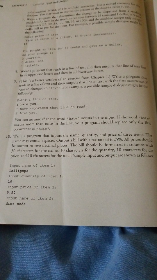 nd Outpul Console input ar CHAPTER 2 fraction You may want to express the percent a·the double value o.ocno, 7 Write a program that derermines the change to be dispensed from a soda contains 1/10th of 19% artificial sweetener. Use a named consta disand dors only machine. An item in the machine can cost berween 25 cents and 1 dollar, iwendi increments (25, 30, 35,90, 95, or 100), and the machine accepts only dollar bill to pay for the item. For example, a possible sample dialogue the following Enter price of item from 2s cente to a 

<div class=