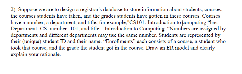 2) Suppose we are to design a registrars database to store information about students, courses, the courses students have taken, and the grades students have gotten in these courses. Courses have a number, a department, and title, for example.CS101: Introduction to computing has Department-CS, number-101, and title-Introduction to Computing. Numbers are assigned by departments and different departments may use the same number. Students are represented by their (unique) student ID and their name. Enrollments each consists of a course, a student who took that course, and the grade the student got in the course. Draw an ER model and clearly explain your rationale.