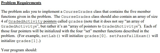 The problem asks you to implement a CourseGrades class that contains the five member functions given in the problem. The CourseGrades class should also contain an array of size 4 of GradedActivity pointers called grades (note that it does not say an array of GradedActivitys, but rather its an array of pointers to GradedActivitys). Each of those four pointers will be initialized with the four set member functions described in the problem. (For example, setLab will initialize grades [0]. setPassFailExam) will initialize grades [1].) Your program should: