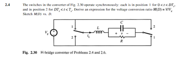 The switches in the converter of Fig. 2.30 operate synchronously: each is in position I for O<i< DT, and in position 2 for DT, <1?7, Derive an expression for the voltage conversion ratio M(D) Sketch M(D) vs. D 2.4 = V/V Fig. 2.30 H-bridge converter of Problems 2.4 and 2.6