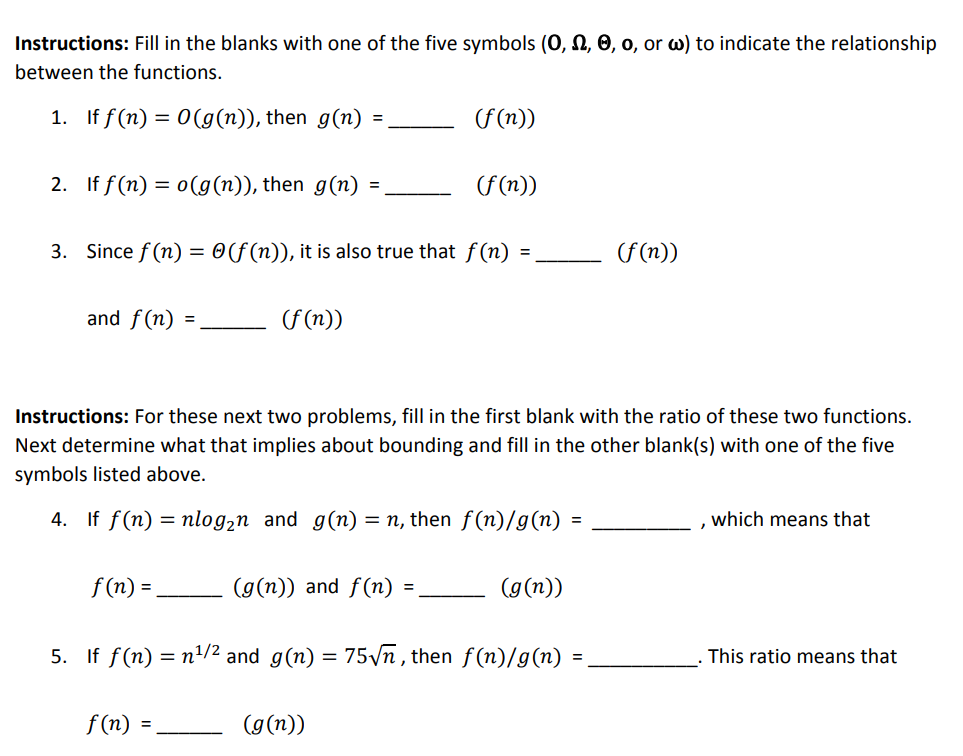 Instructions: Fill in the blanks with one of the five symbols (O, Ω, θ, o, or ω) to indicate the relationship between the functions 1. If f(n) =0(g(n)), then g(n) = 2. If f(n)=0(g(n)), then g(n) = 3. Since f(n) - (f(n)), it is also true that f(n) - and f(n) = (f(n)) Instructions: For these next two problems, fill in the first blank with the ratio of these two functions. Next determine what that implies about bounding and fill in the other blank(s) with one of the five symbols listed above. If f(n) = nlo82n f(n)- If f(n)=n1/2 and g(n) f (n) - 4. and g(n) = n, then f(n)/g(n) , which means that (g(n)) and f(n) = a(n)) 5. 75v n , then f(n) (n) = . This ratio means that