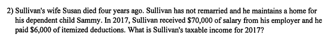 2) Sullivans wife Susan died four years ago. Sullivan has not remarried and he maintains a home for his dependent child Sammy. In 2017, Sullivan received $70,000 of salary from his employer and he paid $6,000 of itemized deductions. What is Sullivans taxable income for 2017?