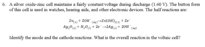 6. A silver oxide-zinc cell maintains a fairly constant voltage during discharge (1.60 V·The button form of this cell is used in watches, hearing aids, and other electronic devices. The half reactions are: Zn(s) + 20H (aq)→Zn(OH) + 2e Ag 20 (z)+ H2O(l) + 2e . →2Ag(s) + 20H . (aq) 2(3) Identify the anode and the cathode reactions. What is the overall reaction in the voltaic cell?