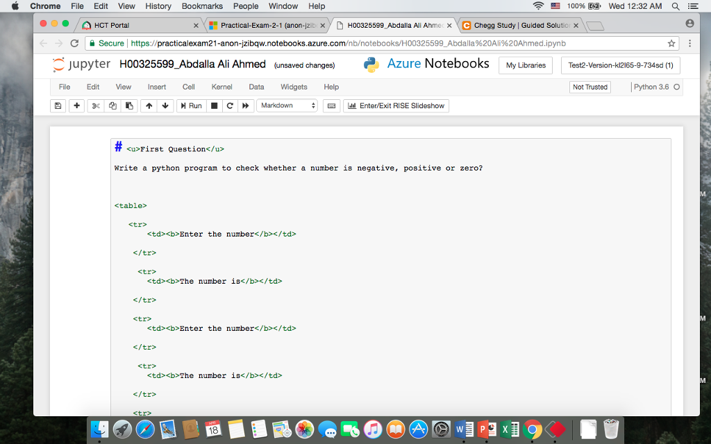 Chrome File Edit View History Bookmarks People Window Help ? 100% C Wed 12:32AM Q, E HCT Portal , I-Practical-Exam-2-1 (anon-pit X D H00325599 Abdalla Ali Ahme x e Chegg Study Guided Soluto X C Secure l https://practicalexam21-anon-jz?baw.notebooks.azure.com/nb/notebooks/H00325599_Abdalla%20Ali%20Ahmed.ipynb Cjupyter H00325599_Abdalla Ali Ahmed (unsaved changes) Azure Notebooks My Libraries Test2-Version-412165-9-734sd(1) File Edit Vioew Insert Cll Kernel Data WidgetsHelp Not TrustedPython 3.6 O +9?4???_ Run. ?» Markdown #?? Enter/Exit RISE Slideshow <u>First Question</u> Nrite a python program to check whether a number is negative, positive or zero? <table> <tr? <td><b>Enter the number</b></td </tr> <tr> <td><b>The number is</b></td> </tr> <tr> <td><b>Enter the number</b></td </tr> <tr> <td><b>The number is</b></td> </tr> tr> 18