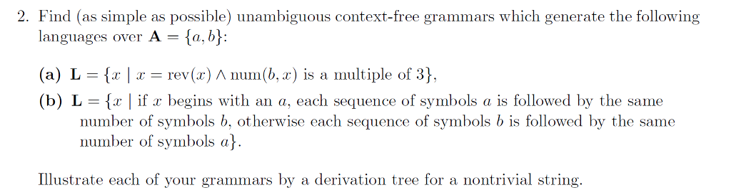 2. Find (as simple as possible) unambiguous context-free grammars which generate the following languages over A = {a,b): (a) L {x | x rev(x) ? num(b, x) is a multiple of 3}. (b) L = {x | ifr begins with an a, each sequence of symbols a is followed by the same number of symbols b, otherwise each sequence of symbols b is followed by the same number of symbols a Illustrate each of your grammars by a derivation tree for a nontrivial string.