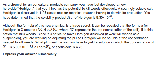 As a chemist for an agricultural products company, you have just developed a new herbicide,Herbigon, that you think has the potential to kill weeds effectively. A sparingly soluble salt, Herbigon is dissolved in 1 M acetic acid for technical reasons having to do with its production. You have determined that the solubility product Ksp of Herbigon is 8.30x106 Although the formula of this new chemical is a trade secret, it can be revealed that the formula for Herbigon is X-acetate (XCH3 CO0, where X represents the top-secret cation of the salt). It is this cation that kills weeds. Since it is critical to have Herbigon dissolved (it wont kill weeds as a suspension), you are working on adjusting the pH so Herbigon will be soluble at the concentration needed to kill weeds. What pH must the solution have to yield a solution in which the concentration of X+ is 5.00x10-3 M? The pKa of acetic acid is 4.76. Express your answer numerically