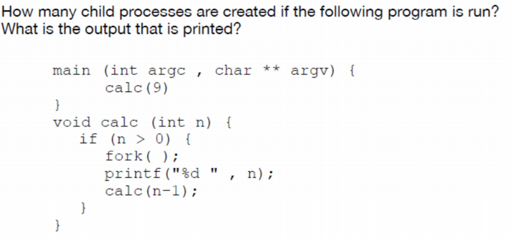 How many child processes are created if the following program is run? main (int argc , char ** argv) calc (9) void calc (int n) f if (n > 0) fork printf(%d , n); calc (n-1);