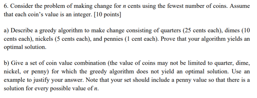 6. Consider the problem of making change for n cents using the fewest number of coins. Assume that each coins value is an integer. [10 points] a) Describe a greedy algorithm to make change consisting of quarters (25 cents each), dimes (10 cents each), nickels (5 cents each), and pennies (1 cent each). Prove that your algorithm yields an optimal solution b) Give a set of coin value combination (the value of coins may not be limited to quarter, dime, nickel, or penny) for which the greedy algorithm does not yield an optimal solution. Use an example to justify your answer. Note that your set should include a penny value so that there is a solution for every possible value of n