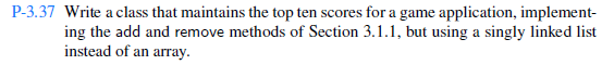 P-3.37 Write a class that maintains the top ten scores for a game application, implement ing the add and remove methods of Section 3.1.1, but using a singly linked list instead of an array.