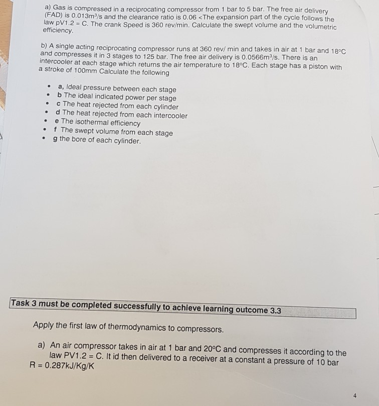 a) Gas is compressed in a reciprocating compressor from 1 bar to 5 bar. The free air delivery (FAD) is 0.013m3/s and the clearance ratio is 0.06 <The expansion part of the cycle follows the law pV1.2 C. The crank Speed is 360 rev/min. Calculate the swept volume and the volumetric efficiency single acting reciprocating compressor runs at 360 rev/ min and takes in air at 1 bar and 18°C and compresses it in 3 stages to 125 bar. The free air delivery is 0.0566m3/s. There is an ntercooler at each stage which returns the air temperature to 18°C. Each stage has a piston with a stroke of 100mm Calculate the following b) A a, Ideal pressure between each stage b The ideal indicated power per stage c The heat rejected from each cylinder d The heat rejected from each intercooler e The isothermal efficiency f The swept volume from each stage g the bore of each cylinder . Task 3 must be completed successfully to achieve learning outcome 3.3 Apply the first law of thermodynamics to compressors a) An air compressor takes in air at 1 bar and 20°C and compresses it according to the law PV1.2 = C. It id then delivered to a receiver at a constant a pressure of 10 bar R = 0·287kJ/Kg/K