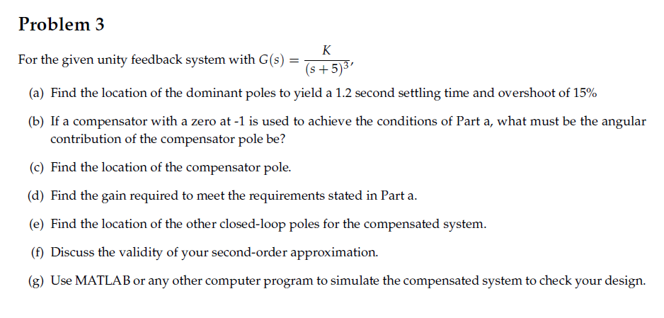 Problem 3 For the given unity feedback system with G(s s+5)3 (a) Find the location of the dominant poles to yield a 1.2 second settling time and overshoot of 15% (b) If a compensator with a zero at-1 is used to achieve the conditions of Part a, what must be the angular contribution of the compensator pole be? (c) Find the location of the compensator pole. (d) Find the gain required to meet the requirements stated in Part a ar m (f) Discuss the validity of your second-order approximation. system to check your design.