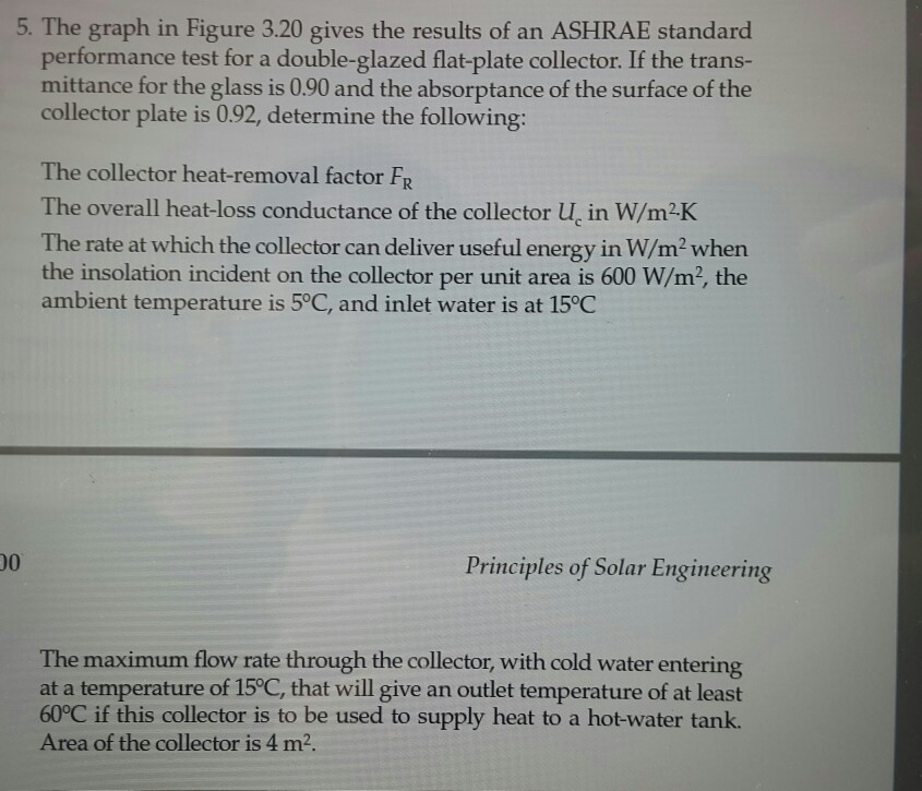 5. the graph in figure 3.20 gives the results of an ashrae standard performance test for a double-glazed flat-plate collector. if the trans- mittance for the glass is 0.90 and the absorptance of the surface of the collector plate is 0.92, determine the following: the collector heat-removal factor fr the overall heat-loss conductance of the collector u, in w/m2k the rate at which the collector can deliver useful energy in w/m2when the insolation incident on the collector per unit area is 600 w/m2, the ambient temperature is 5°c, and inlet water is at 15°c principles of solar engineering the maximum flow rate through the collector, with cold water entering at a temperature of 15°c, that will give an outlet temperature of at least 60°c if this collector is to be used to supply heat to a hot-water tank. area of the collector is 4 m2