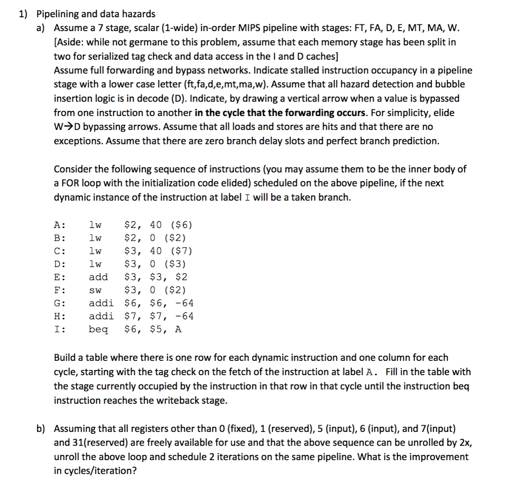 1) Pipelining and data hazards a) Assume a 7 stage, scalar (1-wide) in-order MIPS pipeline with stages: FT, FA, D, E, MT, MA, W. [Aside: while not germane to this problem, assume that each memory stage has been split in two for serialized tag check and data access in the land D caches) Assume full forwarding and bypass networks. Indicate stalled instruction occupancy in a pipeline stage with a lower case letter (ft,fa,d,e,mt,ma,w). Assume that all hazard detection and bubble insertion logic is in decode (D). Indicate, by drawing a vertical arrow when a value is bypassed from one instruction to another in the cycle that the forwarding occurs. For simplicity, elide WHD bypassing arrows. Assume that all loads and stores are hits and that there are no exceptions. Assume that there are zero branch delay slots and perfect branch prediction. Consider the following sequence of instructions (you may assume them to be the inner body of a FOR loop with the initialization code elided) scheduled on the above pipeline, if the next dynamic instance of the instruction at label I will be a taken branch. lw իյ Ե Զ Ե A: lw $2, 40 ($6) B: lw $2, O ($2). C: lw $3, 40 ($7) lw $3, 0 ($3) add $3, $3, $2 F: SW $3, 0 ($2) addi $6, $6, -64 addi $7, $7, -64 beq $6, $5, A G: H: Build a table where there is one row for each dynamic instruction and one column for each cycle, starting with the tag check on the fetch of the instruction at label A. Fill in the table with the stage currently occupied by the instruction in that row in that cycle until the instruction beq instruction reaches the writeback stage. b) Assuming that all registers other than 0 (fixed), 1 (reserved), 5 (input), 6 (input), and 7(input) and 31(reserved) are freely available for use and that the above sequence can be unrolled by 2x, unroll the above loop and schedule 2 iterations on the same pipeline. What is the improvement in cycles/iteration?