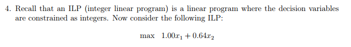 integer linear program) is a linear program where the decision variables are constrained as integers. Now consider the following ILP: max 1.00r1+0.64r2