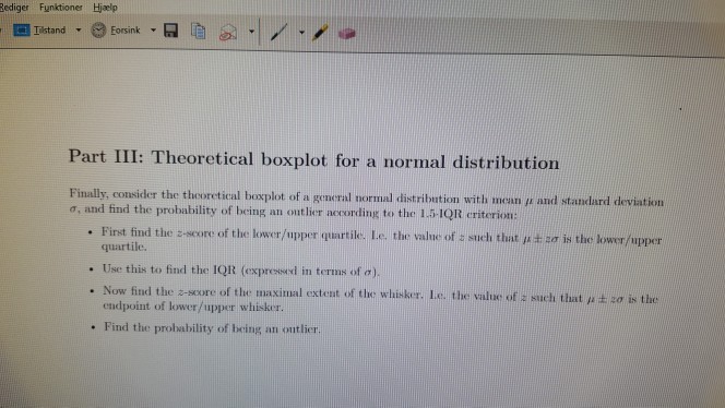 Rediger Funktioner Hjælp Iistand Eorsink Part III: Theoretical boxplot for a normal distribution normal distribution with mean µ and standard deviation s, and find the probability of being an ontlier according to the 1.5-IQR criterin: . First find the z se re of the lower/upper quartile Le, the value of t such that µ± s is the lower/upper quartile. . Use this to find the IQR (expressed in terms of(1) . Now find the z-soore of the maximal extent of the whisker. Le the value of z sach that µ zo is the endpoint of lower/upper wh . Find the probability of being an ontlier.