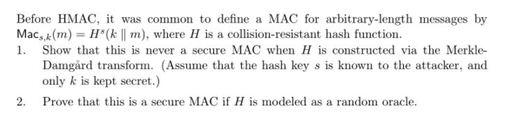 Before HMAC, it was common to define a MAC for arbitrary-length messages by Macs,k (m) H8(A 11 m), where H is a collision-resistant hash function 1. Show that this is never a secure MAC when H is constructed via the Merkle- Damgård transform. (Assume that the hash key s is known to the attacker, and only k is kept secret.) 2. Prove that this is a secure MAC if H is modeled as a random oracle.