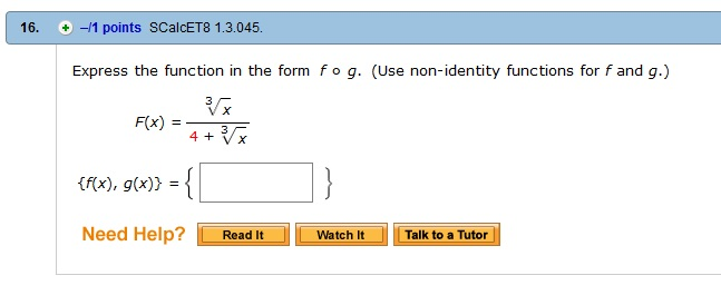 16. -11 points SCalcET8 1.3.045 Express the function in the form f o g. (Use non-identity functions for f and g.) Vx F(x) = 4 +4 x (f(x), g(x)) = Need Help? Read I Talk to a Tutor Watch It