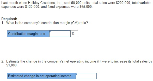 Last month when Holiday Creations, Inc., sold 50,000 units, total sales were $200,000, total variable expenses were $120,000, and fixed expenses were $65,000. Required: 1. What is the companys contribution margin (CM) ratio? Contribution margin ratio 2. Estimate the change in the companys net operating income if it were to increase its total sales by $1,000. Estimated change in net operating income
